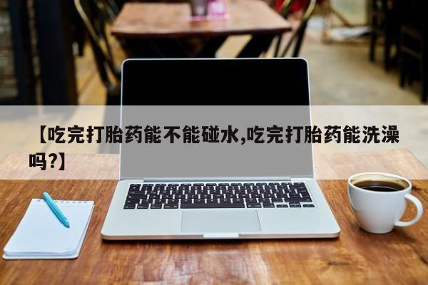 大月份流产药联系方式【吃完打胎药能不能碰水,吃完打胎药能洗澡吗?】