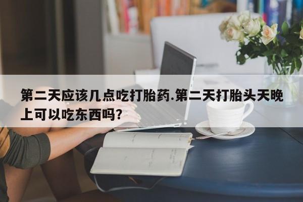 大月份流产药联系方式第二天应该几点吃打胎药.第二天打胎头天晚上可以吃东西吗？