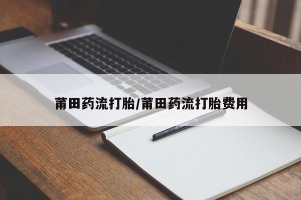 大月份流产药联系方式莆田药流打胎/莆田药流打胎费用