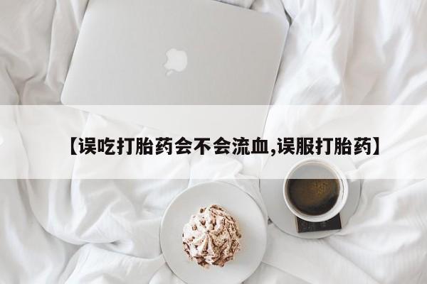 大月份流产药联系方式【误吃打胎药会不会流血,误服打胎药】