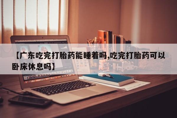 大月份流产药联系方式【广东吃完打胎药能睡着吗,吃完打胎药可以卧床休息吗】