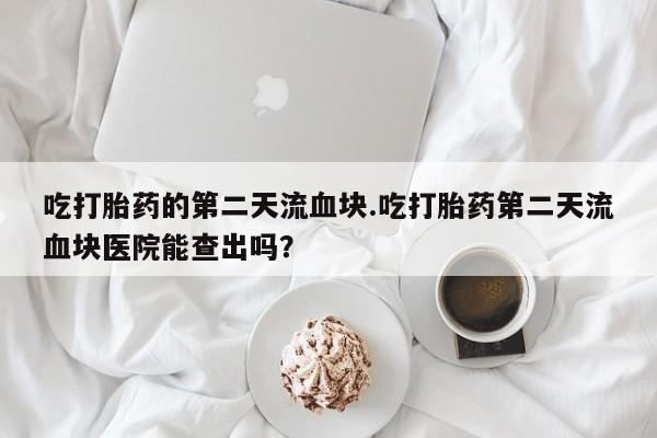 大月份流产药联系方式吃打胎药的第二天流血块.吃打胎药第二天流血块医院能查出吗？