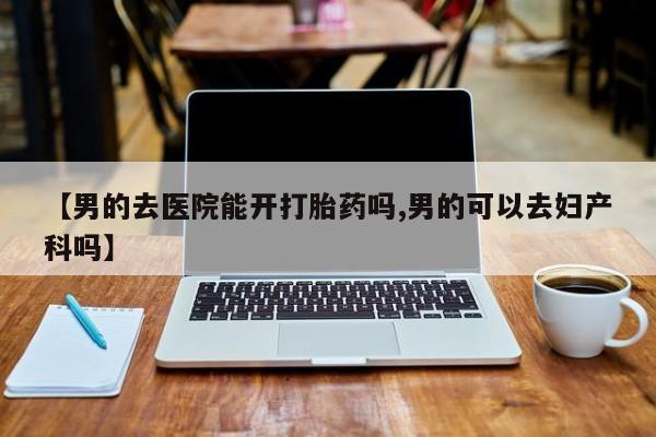 大月份流产药联系方式【男的去医院能开打胎药吗,男的可以去妇产科吗】
