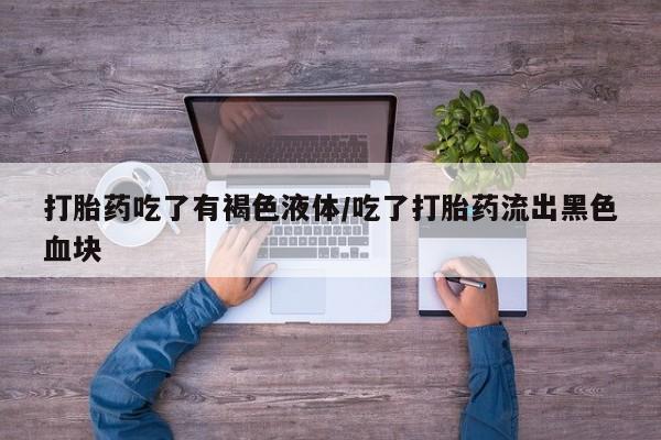 大月份流产药联系方式打胎药吃了有褐色液体/吃了打胎药流出黑色血块