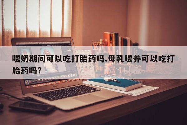 大月份流产药联系方式喂奶期间可以吃打胎药吗.母乳喂养可以吃打胎药吗？
