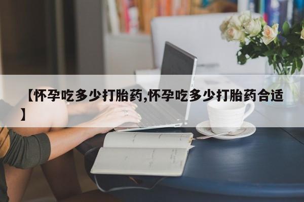 大月份流产药联系方式【怀孕吃多少打胎药,怀孕吃多少打胎药合适】