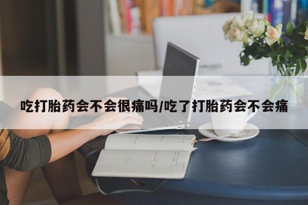 大月份流产药联系方式吃打胎药会不会很痛吗/吃了打胎药会不会痛