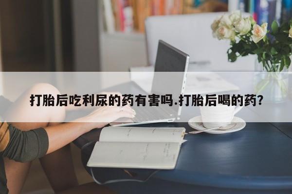 大月份流产药联系方式打胎后吃利尿的药有害吗.打胎后喝的药？