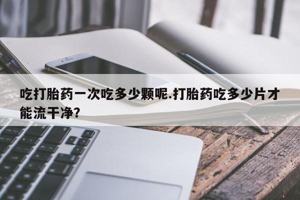 大月份流产药联系方式吃打胎药一次吃多少颗呢.打胎药吃多少片才能流干净？