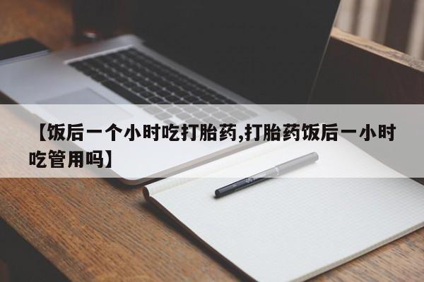 大月份流产药联系方式【饭后一个小时吃打胎药,打胎药饭后一小时吃管用吗】