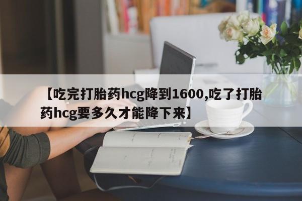 大月份流产药联系方式【吃完打胎药hcg降到1600,吃了打胎药hcg要多久才能降下来】