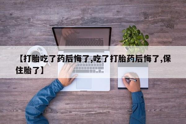 大月份流产药联系方式【打胎吃了药后悔了,吃了打胎药后悔了,保住胎了】
