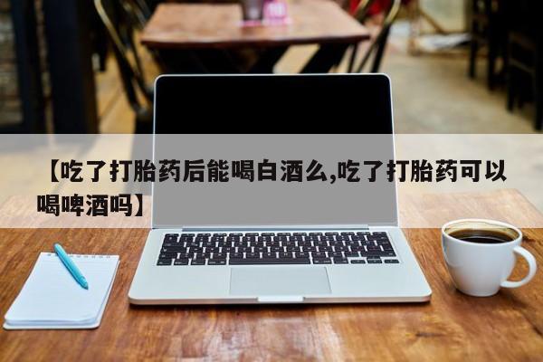 大月份流产药联系方式【吃了打胎药后能喝白酒么,吃了打胎药可以喝啤酒吗】