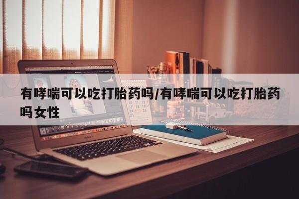 大月份流产药联系方式有哮喘可以吃打胎药吗/有哮喘可以吃打胎药吗女性