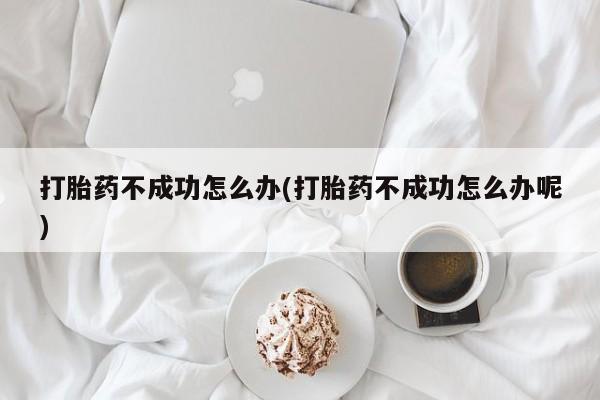 大月份流产药联系方式打胎药不成功怎么办(打胎药不成功怎么办呢)