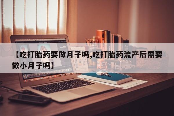 大月份流产药联系方式【吃打胎药要做月子吗,吃打胎药流产后需要做小月子吗】