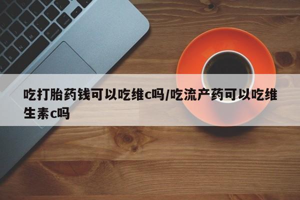 大月份流产药联系方式吃打胎药钱可以吃维c吗/吃流产药可以吃维生素c吗