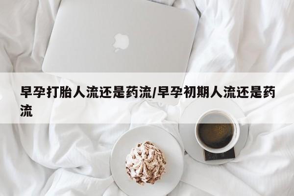 大月份流产药联系方式早孕打胎人流还是药流/早孕初期人流还是药流