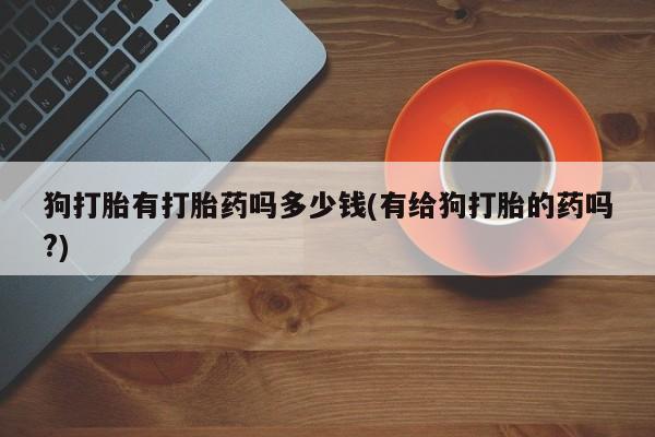 大月份流产药联系方式狗打胎有打胎药吗多少钱(有给狗打胎的药吗?)
