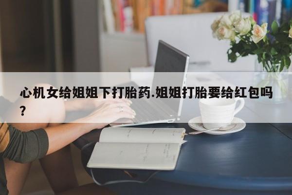 大月份流产药联系方式心机女给姐姐下打胎药.姐姐打胎要给红包吗？