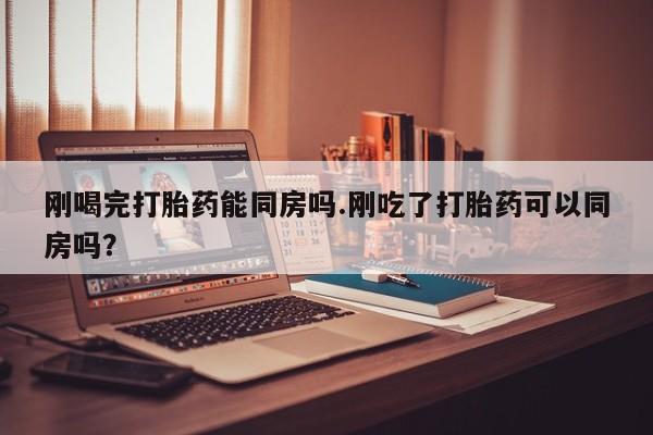 大月份流产药联系方式刚喝完打胎药能同房吗.刚吃了打胎药可以同房吗？