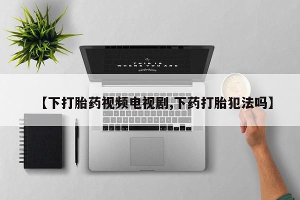 大月份流产药联系方式【下打胎药视频电视剧,下药打胎犯法吗】