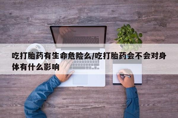 大月份流产药联系方式吃打胎药有生命危险么/吃打胎药会不会对身体有什么影响