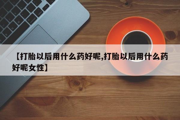 大月份流产药联系方式【打胎以后用什么药好呢,打胎以后用什么药好呢女性】