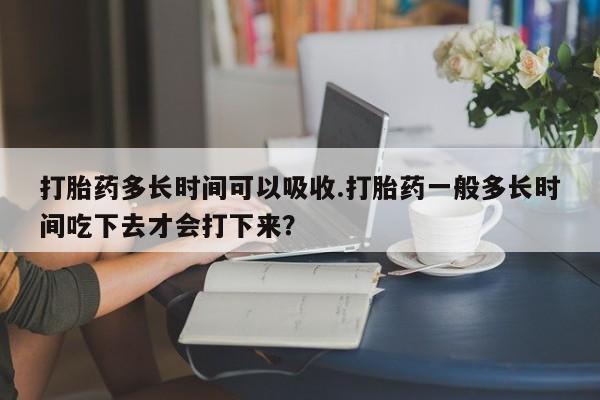 大月份流产药联系方式打胎药多长时间可以吸收.打胎药一般多长时间吃下去才会打下来？