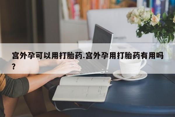 大月份流产药联系方式宫外孕可以用打胎药.宫外孕用打胎药有用吗?