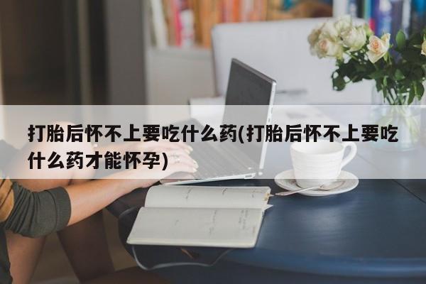 大月份流产药联系方式打胎后怀不上要吃什么药(打胎后怀不上要吃什么药才能怀孕)