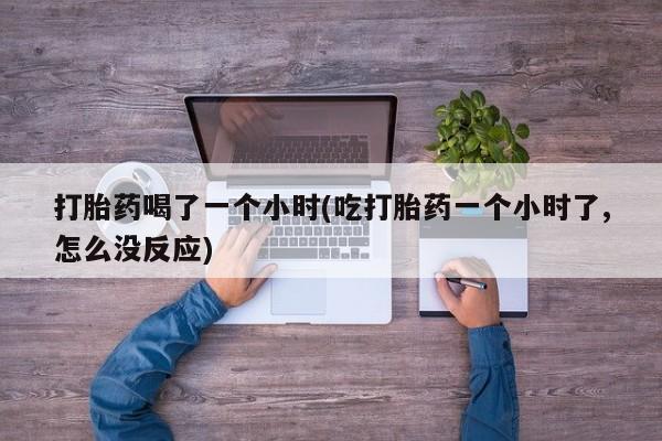 大月份流产药联系方式打胎药喝了一个小时(吃打胎药一个小时了,怎么没反应)