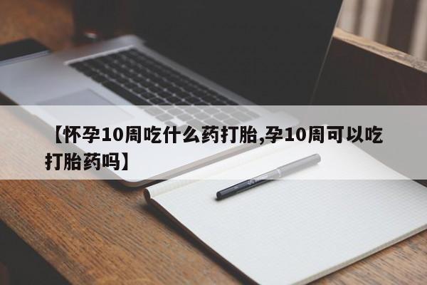 大月份流产药联系方式【怀孕10周吃什么药打胎,孕10周可以吃打胎药吗】