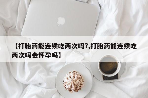 大月份流产药联系方式【打胎药能连续吃两次吗?,打胎药能连续吃两次吗会怀孕吗】
