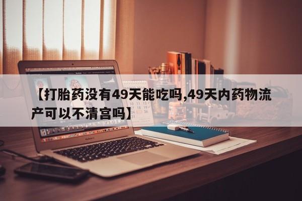大月份流产药联系方式【打胎药没有49天能吃吗,49天内药物流产可以不清宫吗】