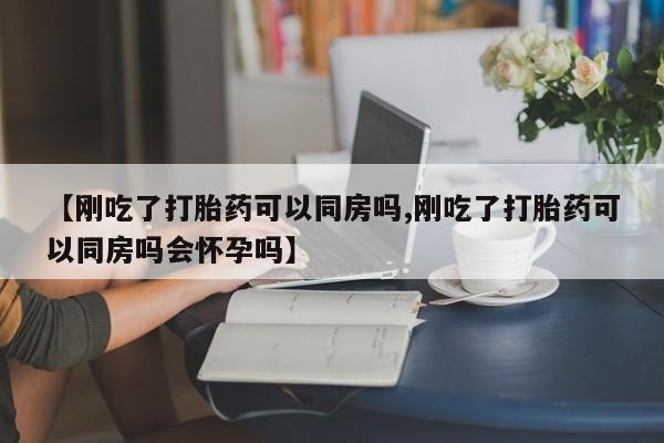 大月份流产药联系方式【刚吃了打胎药可以同房吗,刚吃了打胎药可以同房吗会怀孕吗】