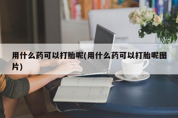 大月份流产药联系方式用什么药可以打胎呢(用什么药可以打胎呢图片)