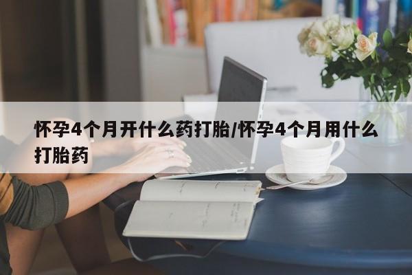 大月份流产药联系方式怀孕4个月开什么药打胎/怀孕4个月用什么打胎药