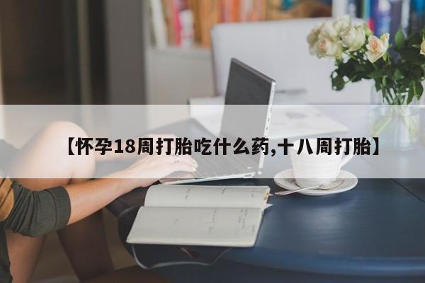 大月份流产药联系方式【怀孕18周打胎吃什么药,十八周打胎】