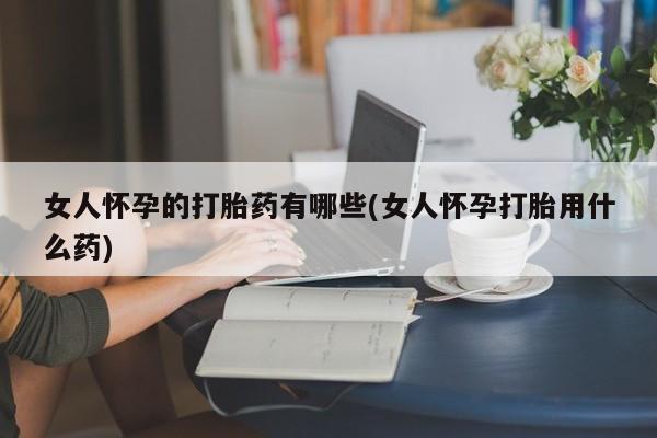 大月份流产药联系方式女人怀孕的打胎药有哪些(女人怀孕打胎用什么药)