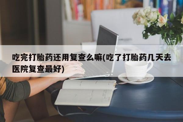 大月份流产药联系方式吃完打胎药还用复查么嘛(吃了打胎药几天去医院复查最好)