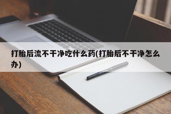 大月份流产药联系方式打胎后流不干净吃什么药(打胎后不干净怎么办)