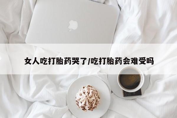 大月份流产药联系方式女人吃打胎药哭了/吃打胎药会难受吗
